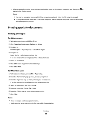 Page 38cWhen prompted, press the arrow buttons to select the name of the network computer, and then press  to
start printing the document.
Notes:
You may be prompted to enter a PIN if the computer requires it. Enter the PIN using the keypad.
To assign a computer name and a PIN to the computer, see the Help for the printer software associated
with your operating system.
Printing specialty documents
Printing envelopes
For Windows users
1With a document open, click File > Print.
2Click Properties, Preferences,...