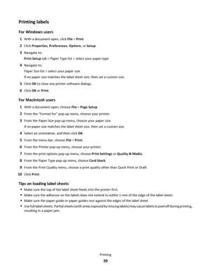 Page 39Printing labels
For Windows users
1With a document open, click File > Print.
2Click Properties, Preferences, Options, or Setup.
3Navigate to:
Print Setup tab > Paper Type list > select your paper type
4Navigate to:
Paper Size list > select your paper size
If no paper size matches the label sheet size, then set a custom size.
5Click OK to close any printer software dialogs.
6Click OK or Print.
For Macintosh users
1With a document open, choose File > Page Setup.
2From the “Format for” pop-up menu, choose...