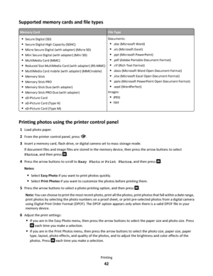 Page 42Supported memory cards and file types
Memory CardFile Type
Secure Digital (SD)
Secure Digital High Capacity (SDHC)
Micro Secure Digital (with adapter) (Micro SD)
Mini Secure Digital (with adapter) (Mini SD)
MultiMedia Card (MMC)
Reduced Size MultiMedia Card (with adapter) (RS-MMC)
MultiMedia Card mobile (with adapter) (MMCmobile)
Memory Stick
Memory Stick PRO
Memory Stick Duo (with adapter)
Memory Stick PRO Duo (with adapter)
xD-Picture Card
xD-Picture Card (Type H)
xD-Picture Card (Type M)
Documents:...