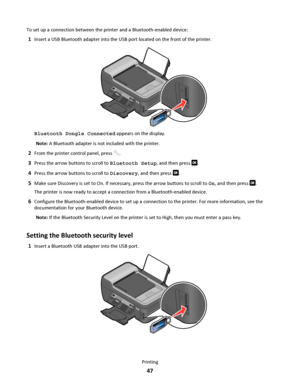 Page 47To set up a connection between the printer and a Bluetooth-enabled device:
1Insert a USB Bluetooth adapter into the USB port located on the front of the printer.
WFI IP
R
I
N
T
I
N
G
Bluetooth Dongle Connected appears on the display.
Note: A Bluetooth adapter is not included with the printer.
2From the printer control panel, press .
3Press the arrow buttons to scroll to Bluetooth Setup, and then press .
4Press the arrow buttons to scroll to Discovery, and then press .
5Make sure Discovery is set to On....