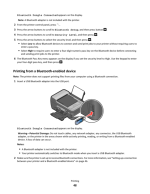 Page 48Bluetooth Dongle Connected appears on the display.
Note: A Bluetooth adapter is not included with the printer.
2From the printer control panel, press .
3Press the arrow buttons to scroll to Bluetooth Setup, and then press button .
4Press the arrow buttons to scroll to Security Level, and then press .
5Press the arrow buttons to select the security level, and then press .
Select Low to allow Bluetooth devices to connect and send print jobs to your printer without requiring users to
enter a pass key....