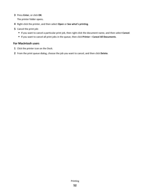 Page 523Press Enter, or click OK.
The printer folder opens.
4Right-click the printer, and then select Open or See whats printing.
5Cancel the print job:
If you want to cancel a particular print job, then right-click the document name, and then select Cancel.
If you want to cancel all print jobs in the queue, then click Printer > Cancel All Documents.
For Macintosh users
1Click the printer icon on the Dock.
2From the print queue dialog, choose the job you want to cancel, and then click Delete.
Printing
52...