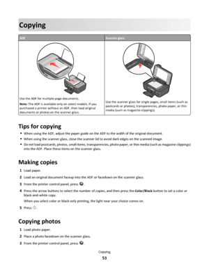 Page 53Copying
ADFScanner glass
WFI IPRINTING
Use the ADF for multiple-page documents.
Note: The ADF is available only on select models. If you
purchased a printer without an ADF, then load original
documents or photos on the scanner glass.
WFI IP
R
I
N
T
I
N
G
Use the scanner glass for single pages, small items (such as
postcards or photos), transparencies, photo paper, or thin
media (such as magazine clippings).
Tips for copying
When using the ADF, adjust the paper guide on the ADF to the width of the...