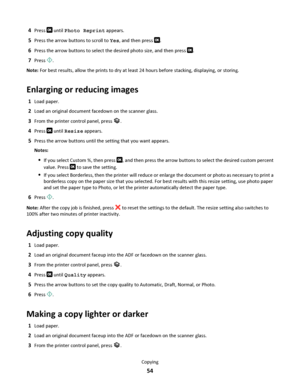 Page 544Press  until Photo Reprint appears.
5Press the arrow buttons to scroll to Yes, and then press .
6Press the arrow buttons to select the desired photo size, and then press .
7Press .
Note: For best results, allow the prints to dry at least 24 hours before stacking, displaying, or storing.
Enlarging or reducing images
1Load paper.
2Load an original document facedown on the scanner glass.
3From the printer control panel, press .
4Press  until Resize appears.
5Press the arrow buttons until the setting that...