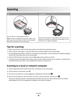 Page 58Scanning
ADFScanner glass
WFI IPRINTING
Use the ADF for multiple-page documents.
Note: The ADF is available only on select models. If you
purchased a printer without an ADF, then load original
documents or photos on the scanner glass.
WFI IP
R
I
N
T
I
N
G
Use the scanner glass for single pages, small items (such as
postcards or photos), transparencies, photo paper, or thin
media (such as magazine clippings).
Tips for scanning
When using the ADF, adjust the ADF paper guide to the width of the original...