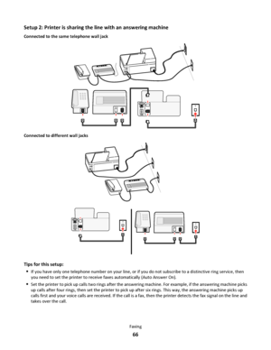 Page 66Setup 2: Printer is sharing the line with an answering machine
Connected to the same telephone wall jack
E
X
TL
I
N
E
EXT
LINE
P
H
O
N
EL
I
N
E
Connected to different wall jacks
EXTLINE
P
H
O
N
EL
IN
EEXT
LINE
Tips for this setup:

If you have only one telephone number on your line, or if you do not subscribe to a distinctive ring service, then
you need to set the printer to receive faxes automatically (Auto Answer On).
Set the printer to pick up calls two rings after the answering machine. For example,...