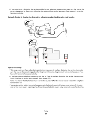 Page 67If you subscribe to a distinctive ring service provided by your telephone company, then make sure that you set the
correct ring pattern for the printer. Otherwise, the printer will not receive faxes even if you have set it to receive
faxes automatically.
Setup 3: Printer is sharing the line with a telephone subscribed to voice mail service
EX
TLINE
EXT
LINE
Tips for this setup:

This setup works best if you subscribe to a distinctive ring service. If you have distinctive ring service, then make
sure that...