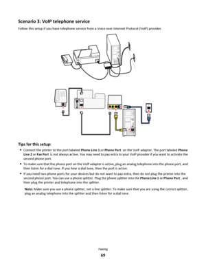 Page 69Scenario 3: VoIP telephone service
Follow this setup if you have telephone service from a Voice over Internet Protocol (VoIP) provider.
Tips for this setup:
Connect the printer to the port labeled Phone Line 1 or Phone Port  on the VoIP adapter. The port labeled Phone
Line 2 or Fax Port  is not always active. You may need to pay extra to your VoIP provider if you want to activate the
second phone port.
To make sure that the phone port on the VoIP adapter is active, plug an analog telephone into the phone...