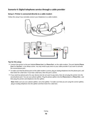 Page 70Scenario 4: Digital telephone service through a cable provider
Setup 1: Printer is connected directly to a cable modem
Follow this setup if you normally connect your telephone to a cable modem.
Tips for this setup:

Connect the printer to the port labeled Phone Line 1 or Phone Port  on the cable modem. The port labeled Phone
Line 2 or Fax Port  is not always active. You may need to pay extra to your cable provider if you want to activate
the second phone port.
To make sure that the phone port on the...