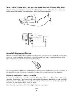 Page 71Setup 2: Printer is connected to a wall jack; cable modem is installed elsewhere in the house
Follow this setup if your cable provider activated the wall jacks in your house so that you do not have to plug your
devices into the cable modem. Your cable telephone service comes from the wall jacks.
Scenario 5: Country-specific setup
Different countries have different types of telephone wall jacks. The most common wall jack is the Registered Jack-11
(RJ-11), the standard adopted by most countries. You need...