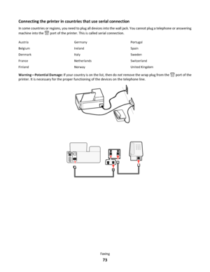 Page 73Connecting the printer in countries that use serial connection
In some countries or regions, you need to plug all devices into the wall jack. You cannot plug a telephone or answering
machine into the 
 port of the printer. This is called serial connection.
Austria Germany Portugal
Belgium Ireland Spain
Denmark Italy Sweden
France Netherlands Switzerland
Finland Norway United Kingdom
Warning—Potential Damage: If your country is on the list, then do not remove the wrap plug from the  port of the
printer....