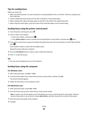 Page 80Tips for sending faxes
Before you send a fax:
Make sure that the printer is on and connected to a working telephone, DSL, or VoIP line. The line is working if you
hear a dial tone.
Load an original document faceup into the ADF or facedown on the scanner glass.
When using the ADF, adjust the paper guide on the ADF to the width of the original document.
When using the scanner glass, close the scanner lid to avoid dark edges on the scanned image.
Sending faxes using the printer control panel
1From the...