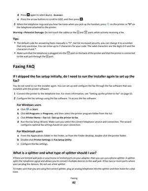 Page 82dPress  again to select Auto Answer.
ePress the arrow buttons to scroll to Off, and then press .
2When the telephone rings and you hear fax tones when you pick up the handset, press  on the printer or *9* on
the telephone attached to the printer.
Warning—Potential Damage: Do not touch the cables or the 
 and  ports while actively receiving a fax.
Tips:
The default code for answering faxes manually is *9*, but for increased security, you can change it to a number
that only you know. You can enter up to 7...