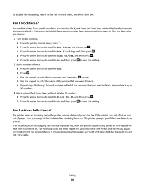 Page 88To disable fax forwarding, return to the Fax Forward menu, and then select Off.
Can I block faxes?
You can block faxes from specific numbers. You can also block junk faxes and faxes from unidentified senders (senders
without a Caller ID). This feature is helpful if you want to receive faxes automatically but want to filter the faxes that
you receive.
1Turn on fax blocking.
aFrom the printer control panel, press .
bPress the arrow buttons to scroll to Fax Setup, and then press .
cPress the arrow buttons...