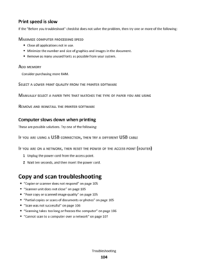 Page 104Print speed is slow
If the Before you troubleshoot checklist does not solve the problem, then try one or more of the following:
MAXIMIZE COMPUTER PROCESSING SPEED
Close all applications not in use.
Minimize the number and size of graphics and images in the document.
Remove as many unused fonts as possible from your system.
ADD MEMORY
Consider purchasing more RAM.
SELECT A LOWER PRINT QUALITY FROM THE PRINTER SOFTWARE
MANUALLY SELECT A PAPER TYPE THAT MATCHES THE TYPE OF PAPER YOU ARE USING
REMOVE AND...