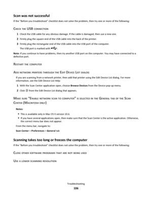 Page 106Scan was not successful
If the Before you troubleshoot checklist does not solve the problem, then try one or more of the following:
CHECK THE USB CONNECTION
1Check the USB cable for any obvious damage. If the cable is damaged, then use a new one.
2Firmly plug the square end of the USB cable into the back of the printer.
3Firmly plug the rectangular end of the USB cable into the USB port of the computer.
The USB port is marked with 
.
Note: If you continue to have problems, then try another USB port on...