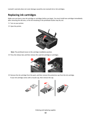 Page 12Lexmarks warranty does not cover damage caused by non-Lexmark ink or ink cartridges.
Replacing ink cartridges
Make sure you have a new ink cartridge or cartridges before you begin. You must install new cartridges immediately
after removing the old ones, or the ink remaining in the printhead nozzles may dry out.
1Turn on your printer.
2Open the printer.
Note: The printhead moves to the cartridge installation position.
3Press the release tab, and then remove the used ink cartridge or cartridges.
21
4Remove...