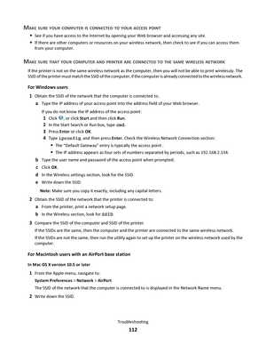 Page 112MAKE SURE YOUR COMPUTER IS CONNECTED TO YOUR ACCESS POINT
See if you have access to the Internet by opening your Web browser and accessing any site.
If there are other computers or resources on your wireless network, then check to see if you can access them
from your computer.
MAKE SURE THAT YOUR COMPUTER AND PRINTER ARE CONNECTED TO THE SAME WIRELESS NETWORK
If the printer is not on the same wireless network as the computer, then you will not be able to print wirelessly. The
SSID of the printer must...