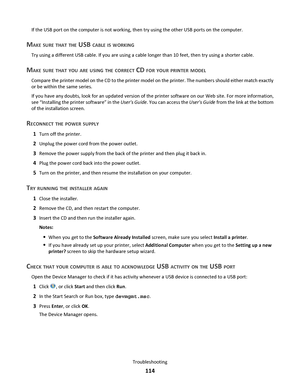 Page 114If the USB port on the computer is not working, then try using the other USB ports on the computer.
MAKE SURE THAT THE USB CABLE IS WORKING
Try using a different USB cable. If you are using a cable longer than 10 feet, then try using a shorter cable.
MAKE SURE THAT YOU ARE USING THE CORRECT CD FOR YOUR PRINTER MODEL
Compare the printer model on the CD to the printer model on the printer. The numbers should either match exactly
or be within the same series.
If you have any doubts, look for an updated...