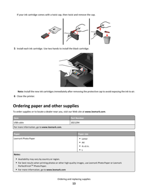 Page 13If your ink cartridge comes with a twist cap, then twist and remove the cap.
5Install each ink cartridge. Use two hands to install the black cartridge.
Note: Install the new ink cartridges immediately after removing the protective cap to avoid exposing the ink to air.
6Close the printer.
Ordering paper and other supplies
To order supplies or to locate a dealer near you, visit our Web site at www.lexmark.com.
ItemPart Number
USB cable1021294
For more information, go to www.lexmark.com.
PaperPaper size...