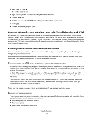 Page 1243Press Enter, or click OK.
The printer folder opens.
4Right-click the printer, and then select Properties from the menu.
5Click the Ports tab.
6Click the box next to Enable bidirectional support if it is not already checked.
7Click Apply.
8Click OK, and then try to print again.
Communication with printer lost when connected to Virtual Private Network (VPN)
You will lose your connection to a wireless printer on your local network when connected to most Virtual Private
Networks (VPNs). Most VPNs allow...