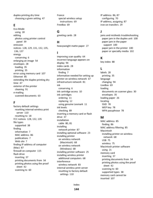 Page 144duplex printing dry time 
choosing a given setting  47
E
Eco-Mode 
using  18
editing 
photos using printer control
panel  39
emission
notices  128, 129, 131, 132, 135,
 136, 137
energy 
conserving  6
enlarging an image  54
envelopes  28
loading  35
printing  35
error using memory card  107
Ethernet  85
extending the duplex printing dry
time  47
exterior of the printer 
cleaning  91
e-mailing 
scanned documents  63
F
factory default settings 
resetting internal wireless print
server  110
resetting to  18...