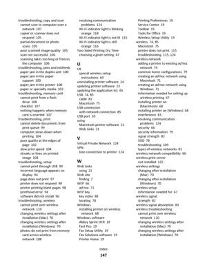 Page 147troubleshooting, copy and scan 
cannot scan to computer over a
network  107
copier or scanner does not
respond  105
partial document or photo
scans  105
poor scanned image quality  105
scan not successful  106
scanning takes too long or freezes
the computer  106
troubleshooting, jams and misfeeds 
paper jam in the duplex unit  100
paper jam in the paper
support  100
paper jam in the printer  100
paper or specialty media  102
troubleshooting, memory card 
cannot print from a flash
drive  108
checklist...