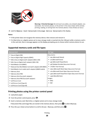 Page 38Warning—Potential Damage: Do not touch any cables, any network adapter, any
connector, the memory device, or the printer in the areas shown while actively
printing, reading, or writing from the memory device. A loss of data can occur.
2Look for Memory Card Detected or Storage Device Detected on the display.
Notes:
If the printer does not recognize the memory device, then remove and reinsert it.
If a flash drive or a digital camera set to mass storage mode is inserted into the USB port while a memory card...