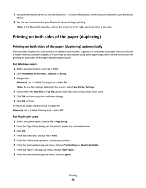 Page 463Set up the Bluetooth device to print to the printer. For more information, see the documentation for your Bluetooth
device.
4See the documentation for your Bluetooth device to begin printing.
Note: If the Bluetooth Security Level on the printer is set to High, you must enter a pass key.
Printing on both sides of the paper (duplexing)
Printing on both sides of the paper (duplexing) automatically
The automatic duplex unit, available only on select printer models, supports A4- and letter-size paper. If you...