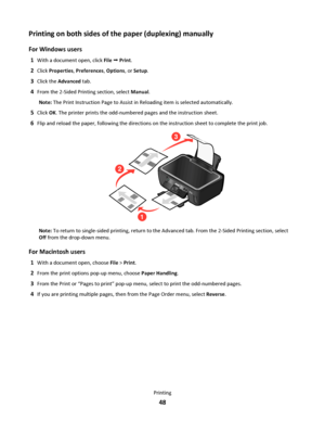 Page 48Printing on both sides of the paper (duplexing) manually
For Windows users
1With a document open, click File  Print.
2Click Properties, Preferences, Options, or Setup.
3Click the Advanced tab.
4From the 2-Sided Printing section, select Manual.
Note: The Print Instruction Page to Assist in Reloading item is selected automatically.
5Click OK. The printer prints the odd-numbered pages and the instruction sheet.
6Flip and reload the paper, following the directions on the instruction sheet to complete the...