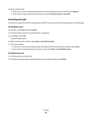 Page 523Resume the print job:
If you want to resume a particular print job, then choose the document name, and then click Resume.
If you want to resume all print jobs in the queue, then click Resume Printer or Start Jobs.
Canceling print jobs
To cancel a print job from the printer control panel, press . To cancel a print job from the computer, do the following:
For Windows users
1Click , or click Start and then click Run.
2In the Start Search or Run box, type control printers.
3Press Enter, or click OK.
The...