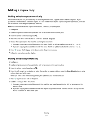 Page 57Making a duplex copy
Making a duplex copy automatically
The automatic duplex unit, available only on selected printer models, supports letter- and A4-size paper. If you
purchased a model without automatic duplex, or if you need to make duplex copies using other paper sizes, then see
the instructions for making a duplex copy manually.
Note: You cannot make duplex copies on envelopes, card stock, or photo paper.
1Load paper.
2Load an original document faceup into the ADF or facedown on the scanner glass....