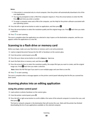 Page 60Notes:
If the printer is connected only to a local computer, then the printer will automatically download a list of the
scan applications.
You may be prompted to enter a PIN if the computer requires it. Press the arrow buttons to enter the PIN.
Press 
 each time you enter a number.
To assign a computer name and a PIN to the computer, see the Help for the printer software associated with
your operating system.
4Press the left or right arrow button to select an application, and then press .
5Press the...