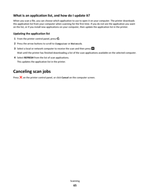 Page 65What is an application list, and how do I update it?
When you scan a file, you can choose which application to use to open it on your computer. The printer downloads
this application list from your computer when scanning for the first time. If you do not see the application you want
on the list, or if you install new applications on your computer, then update the application list in the printer.
Updating the application list
1From the printer control panel, press .
2Press the arrow buttons to scroll to...