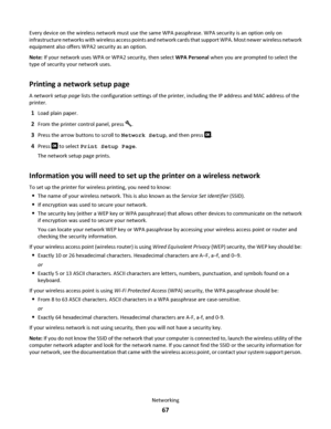 Page 67Every device on the wireless network must use the same WPA passphrase. WPA security is an option only on
infrastructure networks with wireless access points and network cards that support WPA. Most newer wireless network
equipment also offers WPA2 security as an option.
Note: If your network uses WPA or WPA2 security, then select WPA Personal when you are prompted to select the
type of security your network uses.
Printing a network setup page
A network setup page lists the configuration settings of the...