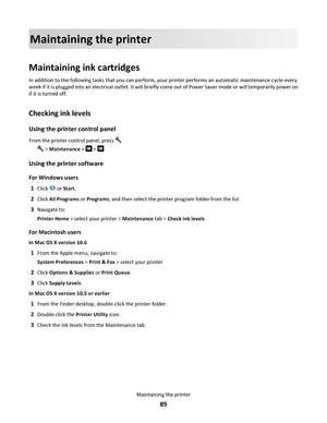 Page 89Maintaining the printer
Maintaining ink cartridges
In addition to the following tasks that you can perform, your printer performs an automatic maintenance cycle every
week if it is plugged into an electrical outlet. It will briefly come out of Power Saver mode or will temporarily power on
if it is turned off.
Checking ink levels
Using the printer control panel
From the printer control panel, press 
 > Maintenance >  > 
Using the printer software
For Windows users
1
Click  or Start.
2Click All Programs or...