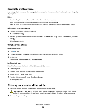 Page 91Cleaning the printhead nozzles
Poor print quality is sometimes due to clogged printhead nozzles. Clean the printhead nozzles to improve the quality
of your prints.
Notes:
Cleaning the printhead nozzles uses ink, so clean them only when necessary.
Deep cleaning uses more ink, so try the Clean Printhead option first to save ink.
If the ink levels are too low, you must replace the ink cartridges before you can clean the printhead nozzles.
Using the printer control panel
1From the printer control panel,...