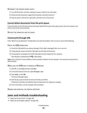 Page 99RECONNECT THE PRINTER POWER SUPPLY
1Turn off the printer, and then unplug the power cord from the wall outlet.
2Gently remove the power supply from the printer, and then reinsert it.
3Plug the power cord into the wall outlet, and then turn on the printer.
Cannot delete documents from the print queue
If you have jobs stuck in the print queue and cannot delete them to get other jobs to print, then the computer and
printer may not be communicating.
RESTART THE COMPUTER AND TRY AGAIN
Cannot print through...