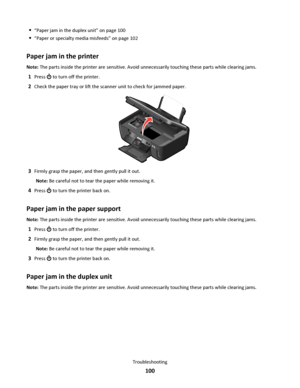 Page 100“Paper jam in the duplex unit” on page 100
“Paper or specialty media misfeeds” on page 102
Paper jam in the printer
Note: The parts inside the printer are sensitive. Avoid unnecessarily touching these parts while clearing jams.
1Press  to turn off the printer.
2Check the paper tray or lift the scanner unit to check for jammed paper.
3Firmly grasp the paper, and then gently pull it out.
Note: Be careful not to tear the paper while removing it.
4Press  to turn the printer back on.
Paper jam in the paper...