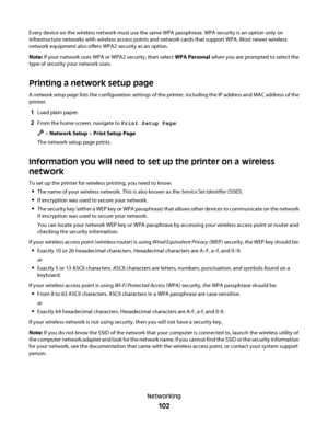 Page 102Every device on the wireless network must use the same WPA passphrase. WPA security is an option only on
infrastructure networks with wireless access points and network cards that support WPA. Most newer wireless
network equipment also offers WPA2 security as an option.
Note: If your network uses WPA or WPA2 security, then select WPA Personal when you are prompted to select the
type of security your network uses.
Printing a network setup page
A network setup page lists the configuration settings of the...