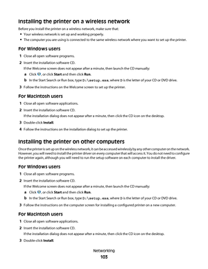 Page 103Installing the printer on a wireless network
Before you install the printer on a wireless network, make sure that:
Your wireless network is set up and working properly.
The computer you are using is connected to the same wireless network where you want to set up the printer.
For Windows users
1Close all open software programs.
2Insert the installation software CD.
If the Welcome screen does not appear after a minute, then launch the CD manually:
aClick , or click Start and then click Run.
bIn the Start...