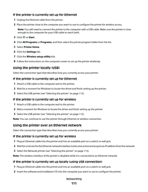 Page 111If the printer is currently set up for Ethernet
1
Unplug the Ethernet cable from the printer.
2Place the printer close to the computer you want to use to configure the printer for wireless access.
Note: You will need to connect the printer to the computer with a USB cable. Make sure the printer is close
enough to the computer for your USB cable to reach both.
3Click  or Start.
4Click All Programs or Programs, and then select the printer program folder from the list.
5Select Printer Home.
6Click the...