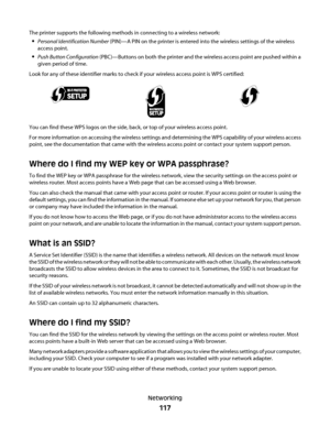 Page 117The printer supports the following methods in connecting to a wireless network:
Personal Identification Number (PIN)—A PIN on the printer is entered into the wireless settings of the wireless
access point.
Push Button Configuration (PBC)—Buttons on both the printer and the wireless access point are pushed within a
given period of time.
Look for any of these identifier marks to check if your wireless access point is WPS certified:
You can find these WPS logos on the side, back, or top of your wireless...