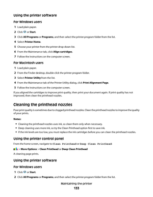 Page 133Using the printer software
For Windows users
1
Load plain paper.
2Click  or Start.
3Click All Programs or Programs, and then select the printer program folder from the list.
4Select Printer Home.
5Choose your printer from the printer drop-down list.
6From the Maintenance tab, click Align cartridges.
7Follow the instructions on the computer screen.
For Macintosh users
1
Load plain paper.
2From the Finder desktop, double-click the printer program folder.
3Select Printer Utility from the list.
4From the...