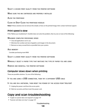 Page 146SELECT A HIGHER PRINT QUALITY FROM THE PRINTER SOFTWARE
MAKE SURE THE INK CARTRIDGES ARE PROPERLY INSTALLED
ALIGN THE PRINTHEAD
CLEAN OR DEEP CLEAN THE PRINTHEAD NOZZLES
Note: If these solutions do not remove the streaks or lines on the printed image, then contact technical support.
Print speed is slow
If the "Before you troubleshoot" checklist does not solve the problem, then try one or more of the following:
MAXIMIZE COMPUTER PROCESSING SPEED
Close all applications not in use.
Minimize the...