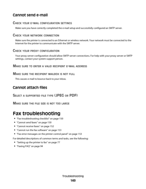 Page 149Cannot send e-mail
C
HECK YOUR E-MAIL CONFIGURATION SETTINGS
Make sure you have correctly completed the e-mail setup and successfully configured an SMTP server.
CHECK YOUR NETWORK CONNECTION
Make sure the printer is connected to an Ethernet or wireless network. Your network must be connected to the
Internet for the printer to communicate with the SMTP server.
CHECK YOUR PROXY CONFIGURATION
Your proxy server configuration should allow SMTP server connections. For help with your proxy server or SMTP...