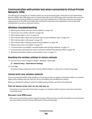 Page 160Communication with printer lost when connected to Virtual Private
Network (VPN)
You will lose your connection to a wireless printer on your local network when connected to most Virtual Private
Networks (VPNs). Most VPNs allow users to communicate with only the VPN and no other network at the same time.
If you would like to have the ability to connect to your local network and to a VPN at the same time, the system
support person for the VPN must enable split tunneling. Be aware that some organizations...