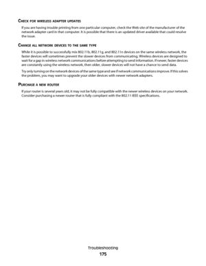 Page 175CHECK FOR WIRELESS ADAPTER UPDATES
If you are having trouble printing from one particular computer, check the Web site of the manufacturer of the
network adapter card in that computer. It is possible that there is an updated driver available that could resolve
the issue.
CHANGE ALL NETWORK DEVICES TO THE SAME TYPE
While it is possible to successfully mix 802.11b, 802.11g, and 802.11n devices on the same wireless network, the
faster devices will sometimes prevent the slower devices from communicating....