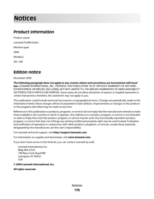 Page 176Notices
Product information
Product name:
Lexmark Pro900 Series
Machine type:
4444
Model(s):
301, 30E
Edition notice
November 2009
The following paragraph does not apply to any country where such provisions are inconsistent with local
law: LEXMARK INTERNATIONAL, INC., PROVIDES THIS PUBLICATION “AS IS” WITHOUT WARRANTY OF ANY KIND,
EITHER EXPRESS OR IMPLIED, INCLUDING, BUT NOT LIMITED TO, THE IMPLIED WARRANTIES OF MERCHANTABILITY
OR FITNESS FOR A PARTICULAR PURPOSE. Some states do not allow disclaimer of...