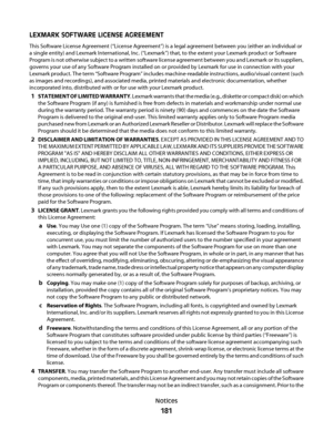 Page 181LEXMARK SOFTWARE LICENSE AGREEMENT
This Software License Agreement (“License Agreement”) is a legal agreement between you (either an individual or
a single entity) and Lexmark International, Inc. (“Lexmark”) that, to the extent your Lexmark product or Software
Program is not otherwise subject to a written software license agreement between you and Lexmark or its suppliers,
governs your use of any Software Program installed on or provided by Lexmark for use in connection with your
Lexmark product. The...